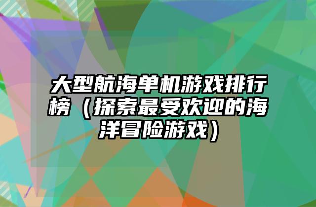 大型航海单机游戏排行榜（探索最受欢迎的海洋冒险游戏）