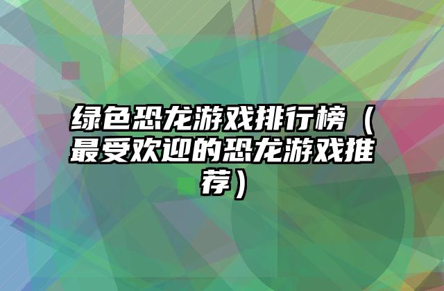 绿色恐龙游戏排行榜（最受欢迎的恐龙游戏推荐）