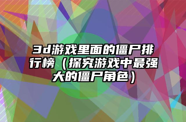 3d游戏里面的僵尸排行榜（探究游戏中最强大的僵尸角色）