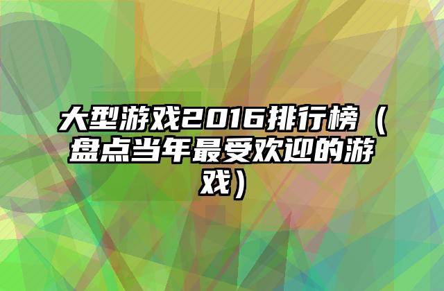 大型游戏2016排行榜（盘点当年最受欢迎的游戏）