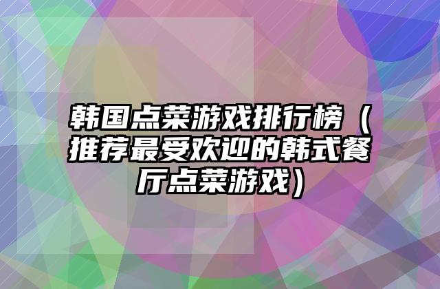 韩国点菜游戏排行榜（推荐最受欢迎的韩式餐厅点菜游戏）