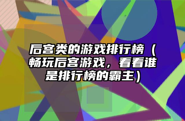 后宫类的游戏排行榜（畅玩后宫游戏，看看谁是排行榜的霸主）