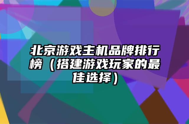 北京游戏主机品牌排行榜（搭建游戏玩家的最佳选择）