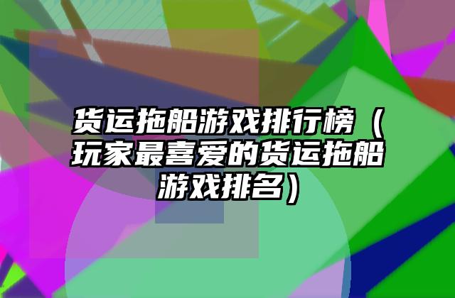 货运拖船游戏排行榜（玩家最喜爱的货运拖船游戏排名）
