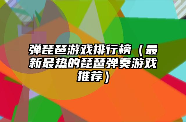 弹琵琶游戏排行榜（最新最热的琵琶弹奏游戏推荐）