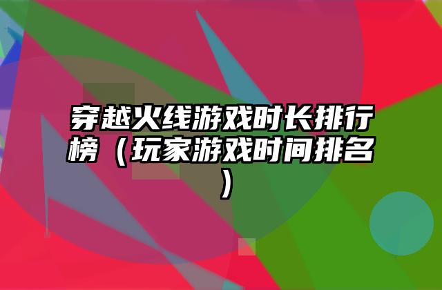 穿越火线游戏时长排行榜（玩家游戏时间排名）