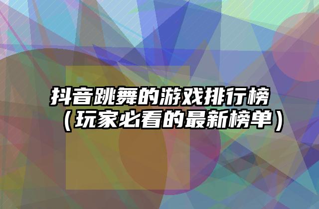 抖音跳舞的游戏排行榜（玩家必看的最新榜单）