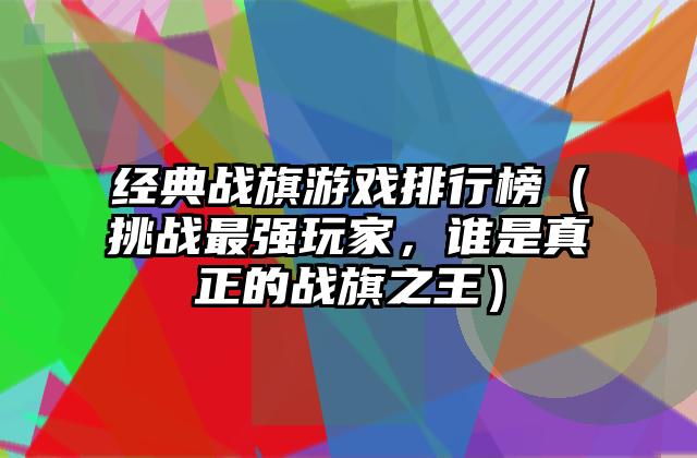 经典战旗游戏排行榜（挑战最强玩家，谁是真正的战旗之王）