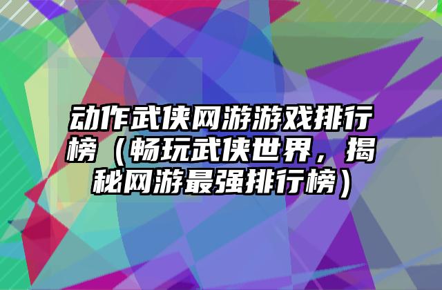 动作武侠网游游戏排行榜（畅玩武侠世界，揭秘网游最强排行榜）