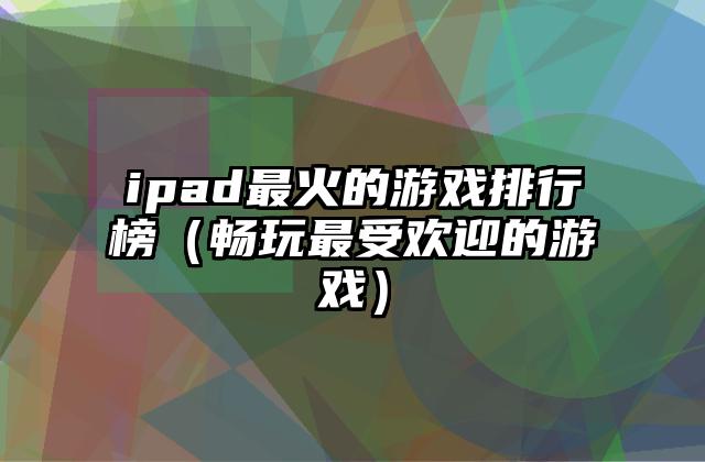 ipad最火的游戏排行榜（畅玩最受欢迎的游戏）