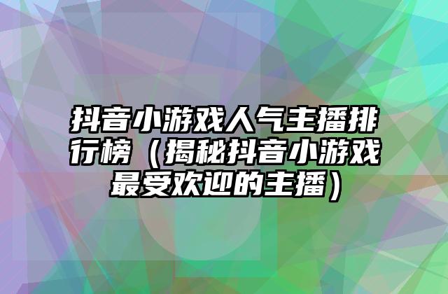 抖音小游戏人气主播排行榜（揭秘抖音小游戏最受欢迎的主播）