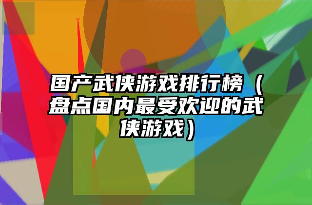 国产武侠游戏排行榜（盘点国内最受欢迎的武侠游戏）