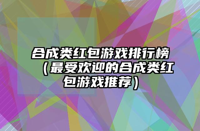 合成类红包游戏排行榜（最受欢迎的合成类红包游戏推荐）