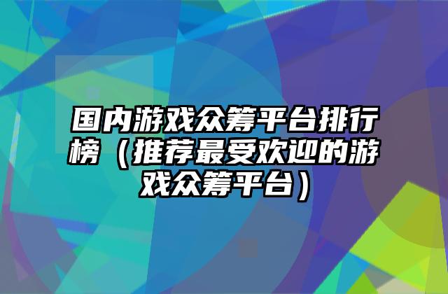 国内游戏众筹平台排行榜（推荐最受欢迎的游戏众筹平台）