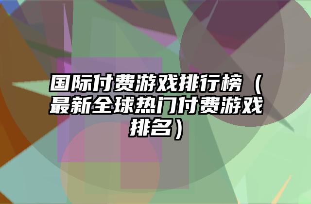 国际付费游戏排行榜（最新全球热门付费游戏排名）