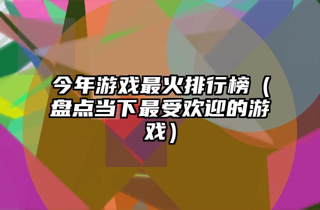 今年游戏最火排行榜（盘点当下最受欢迎的游戏）