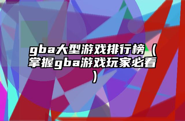 gba大型游戏排行榜（掌握gba游戏玩家必看）