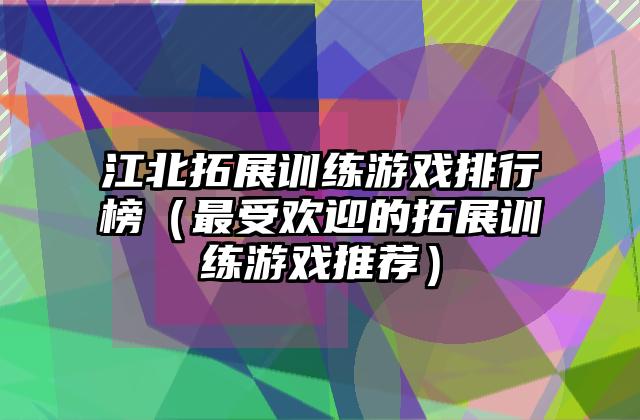 江北拓展训练游戏排行榜（最受欢迎的拓展训练游戏推荐）