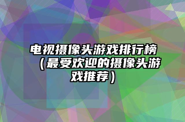 电视摄像头游戏排行榜（最受欢迎的摄像头游戏推荐）