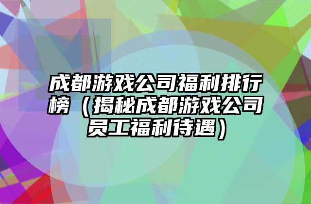 成都游戏公司福利排行榜（揭秘成都游戏公司员工福利待遇）