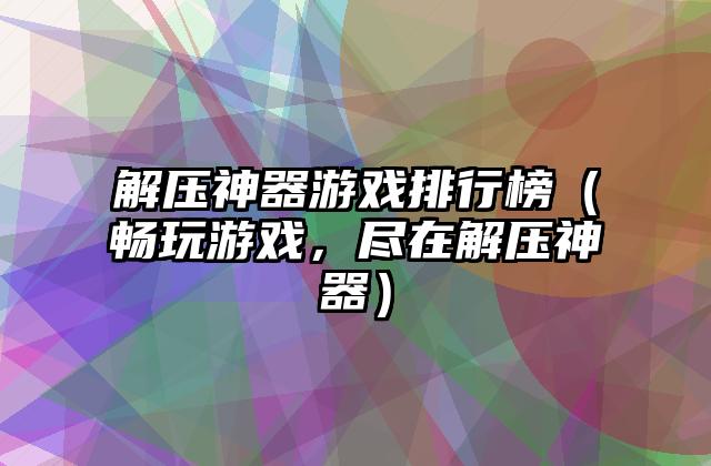 解压神器游戏排行榜（畅玩游戏，尽在解压神器）