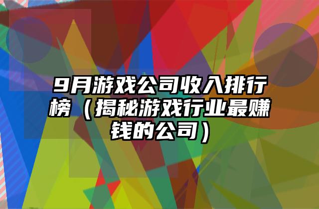 9月游戏公司收入排行榜（揭秘游戏行业最赚钱的公司）