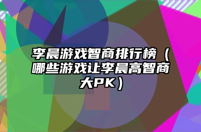 李晨游戏智商排行榜（哪些游戏让李晨高智商大PK）