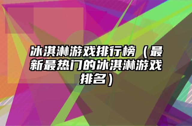 冰淇淋游戏排行榜（最新最热门的冰淇淋游戏排名）
