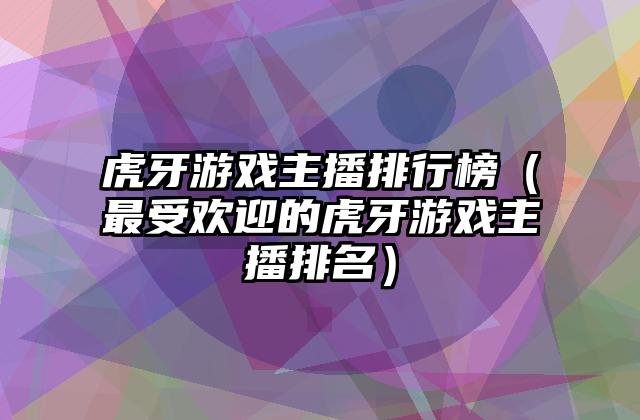 虎牙游戏主播排行榜（最受欢迎的虎牙游戏主播排名）