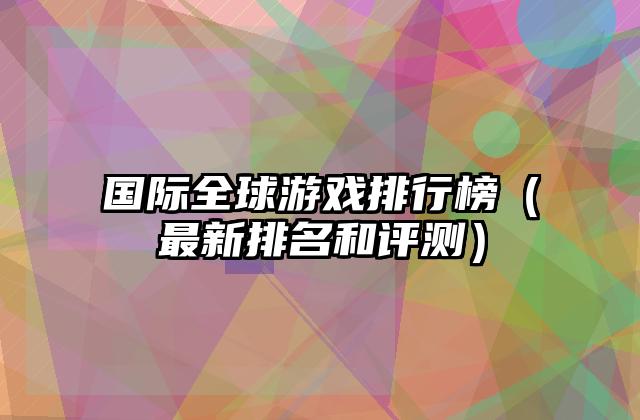 国际全球游戏排行榜（最新排名和评测）