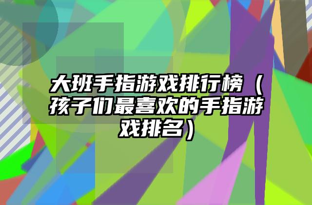 大班手指游戏排行榜（孩子们最喜欢的手指游戏排名）