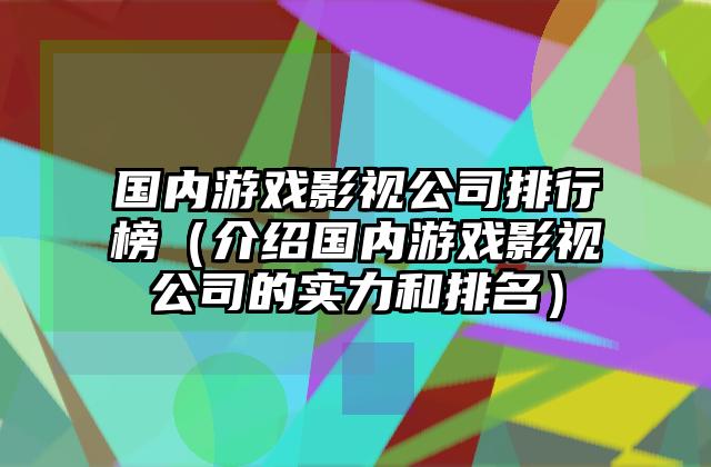 国内游戏影视公司排行榜（介绍国内游戏影视公司的实力和排名）