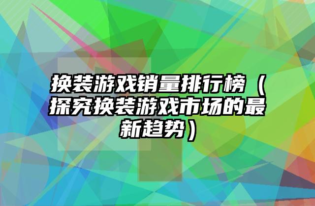 换装游戏销量排行榜（探究换装游戏市场的最新趋势）