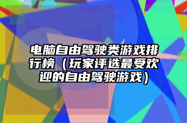 电脑自由驾驶类游戏排行榜（玩家评选最受欢迎的自由驾驶游戏）
