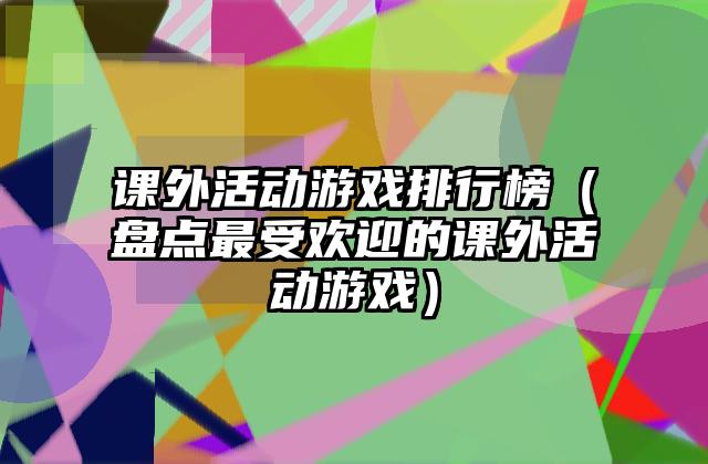 课外活动游戏排行榜（盘点最受欢迎的课外活动游戏）