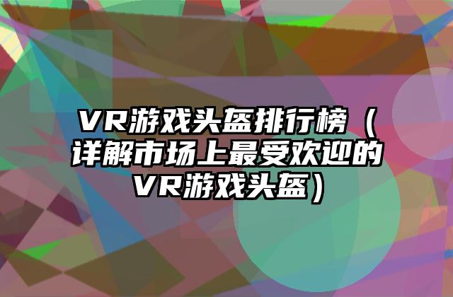 VR游戏头盔排行榜（详解市场上最受欢迎的VR游戏头盔）