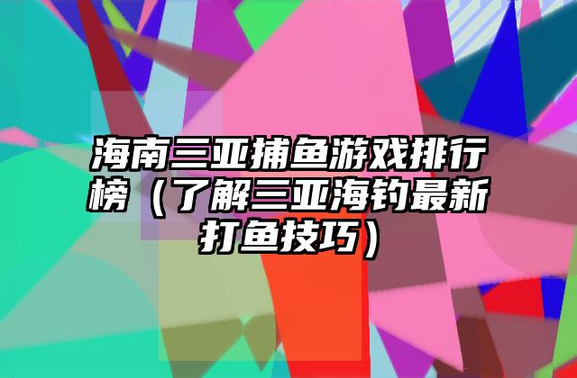 海南三亚捕鱼游戏排行榜（了解三亚海钓最新打鱼技巧）