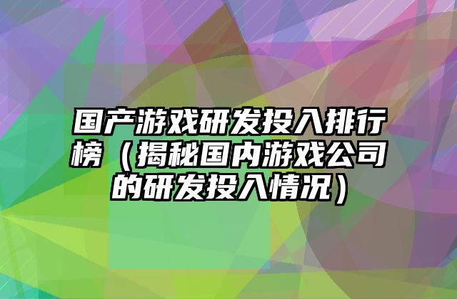国产游戏研发投入排行榜（揭秘国内游戏公司的研发投入情况）