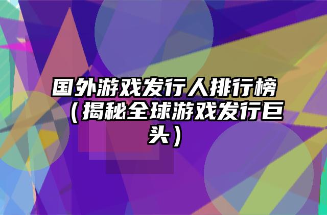 国外游戏发行人排行榜（揭秘全球游戏发行巨头）