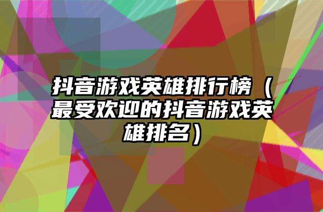 抖音游戏英雄排行榜（最受欢迎的抖音游戏英雄排名）