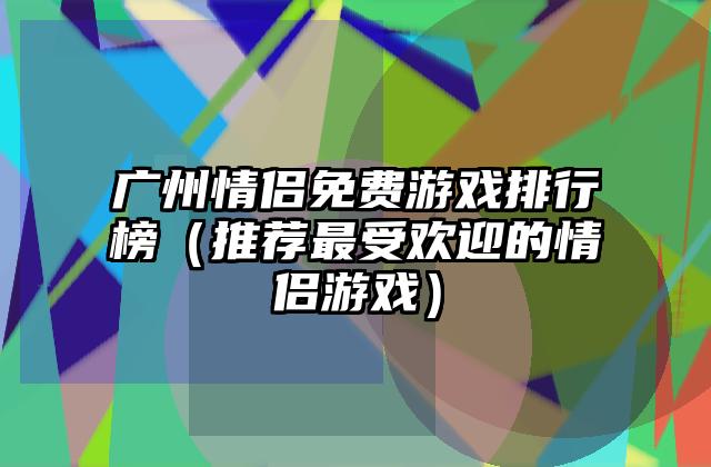 广州情侣免费游戏排行榜（推荐最受欢迎的情侣游戏）
