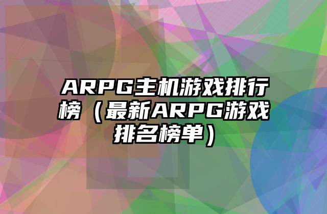 ARPG主机游戏排行榜（最新ARPG游戏排名榜单）