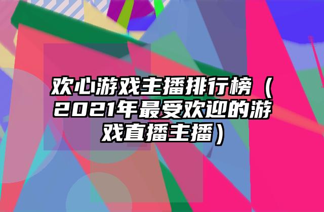 欢心游戏主播排行榜（2021年最受欢迎的游戏直播主播）