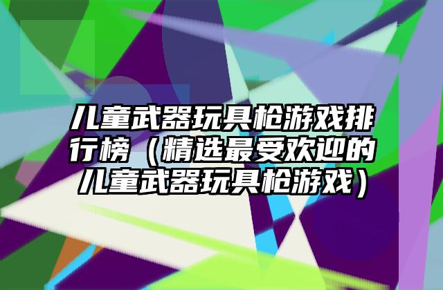 儿童武器玩具枪游戏排行榜（精选最受欢迎的儿童武器玩具枪游戏）