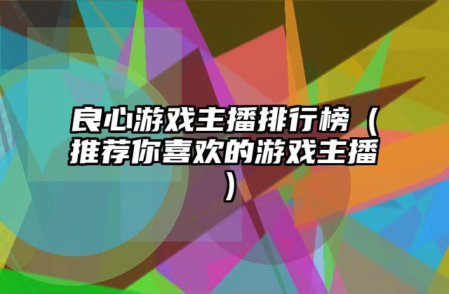 良心游戏主播排行榜（推荐你喜欢的游戏主播）