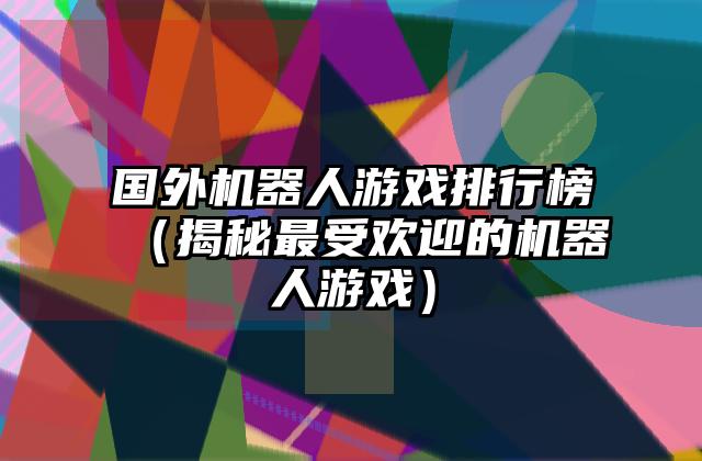 国外机器人游戏排行榜（揭秘最受欢迎的机器人游戏）