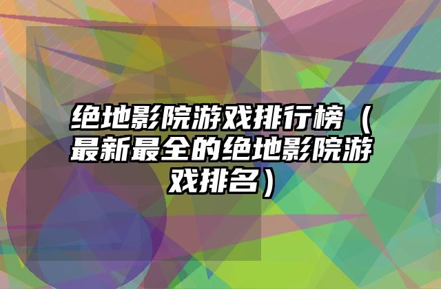 绝地影院游戏排行榜（最新最全的绝地影院游戏排名）