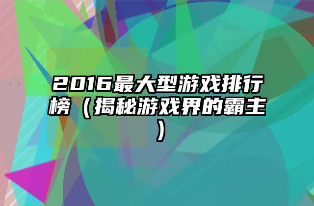 2016最大型游戏排行榜（揭秘游戏界的霸主）