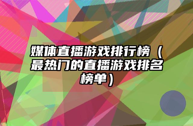 媒体直播游戏排行榜（最热门的直播游戏排名榜单）
