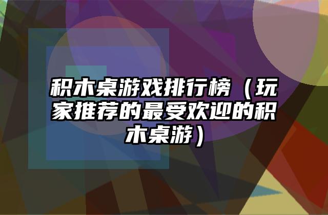 积木桌游戏排行榜（玩家推荐的最受欢迎的积木桌游）